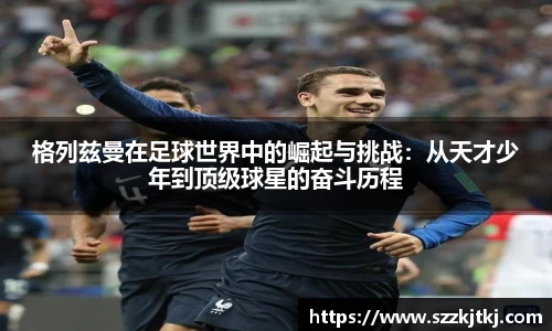 格列兹曼在足球世界中的崛起与挑战：从天才少年到顶级球星的奋斗历程